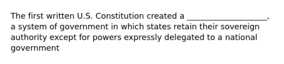 The first written U.S. Constitution created a ____________________, a system of government in which states retain their sovereign authority except for powers expressly delegated to a national government