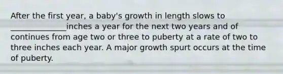 After the first year, a baby's growth in length slows to ______________inches a year for the next two years and of continues from age two or three to puberty at a rate of two to three inches each year. A major growth spurt occurs at the time of puberty.