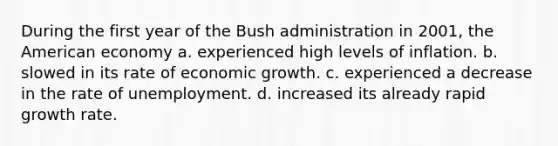 During the first year of the Bush administration in 2001, the American economy a. experienced high levels of inflation. b. slowed in its rate of economic growth. c. experienced a decrease in the rate of unemployment. d. increased its already rapid growth rate.