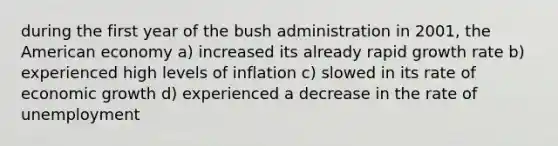 during the first year of the bush administration in 2001, the American economy a) increased its already rapid growth rate b) experienced high levels of inflation c) slowed in its rate of economic growth d) experienced a decrease in the rate of unemployment