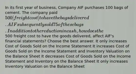 In its first year of business, Company AIF purchases 100 bags of cement. The company paid 500 [freight cost] to have the bags delivered. AIF subsequently sold 75 of these bags. In addition to the reduction in cash, how does the500 freight cost to have the goods delivered, affect AIF's financial statements? Choose the best answer. It only increases Cost of Goods Sold on the Income Statement It increases Cost of Goods Sold on the Income Statement and Inventory Valuation on the Balance Sheet It decreases Cost of Goods Sold on the Income Statement and Inventory on the Balance Sheet It only increases Inventory Valuation on the Balance Sheet