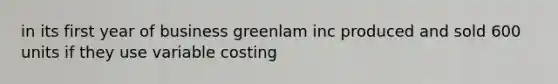 in its first year of business greenlam inc produced and sold 600 units if they use variable costing