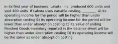 In its first year of business, Lakota, Inc. produced 600 units and sold 400 units. If Lakota uses variable costing, ________. A) its operating income for the period will be higher than under absorption costing B) its operating income for the period will be lower than under absorption costing C) its value of ending Finished Goods Inventory reported in the balance sheet will be higher than under absorption costing D) its operating income will be the same as under absorption costing