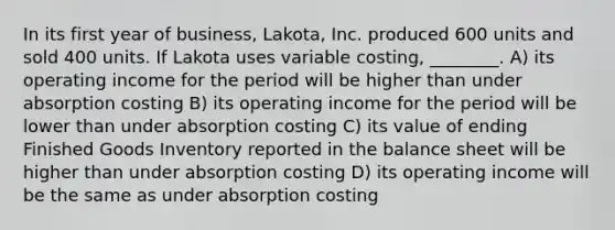 In its first year of business, Lakota, Inc. produced 600 units and sold 400 units. If Lakota uses variable costing, ________. A) its operating income for the period will be higher than under absorption costing B) its operating income for the period will be lower than under absorption costing C) its value of ending Finished Goods Inventory reported in the balance sheet will be higher than under absorption costing D) its operating income will be the same as under absorption costing