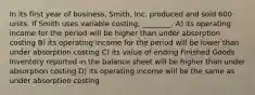 In its first year of business, Smith, Inc. produced and sold 600 units. If Smith uses variable costing, ________. A) its operating income for the period will be higher than under absorption costing B) its operating income for the period will be lower than under absorption costing C) its value of ending Finished Goods Inventory reported in the balance sheet will be higher than under absorption costing D) its operating income will be the same as under absorption costing