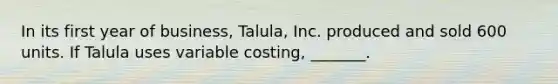 In its first year of business, Talula, Inc. produced and sold 600 units. If Talula uses variable costing, _______.