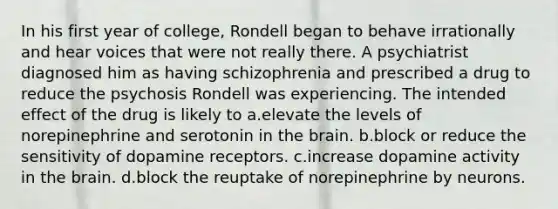 In his first year of college, Rondell began to behave irrationally and hear voices that were not really there. A psychiatrist diagnosed him as having schizophrenia and prescribed a drug to reduce the psychosis Rondell was experiencing. The intended effect of the drug is likely to a.elevate the levels of norepinephrine and serotonin in the brain. b.block or reduce the sensitivity of dopamine receptors. c.increase dopamine activity in the brain. d.block the reuptake of norepinephrine by neurons.