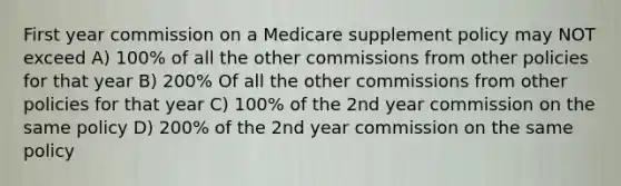 First year commission on a Medicare supplement policy may NOT exceed A) 100% of all the other commissions from other policies for that year B) 200% Of all the other commissions from other policies for that year C) 100% of the 2nd year commission on the same policy D) 200% of the 2nd year commission on the same policy