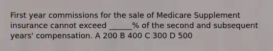 First year commissions for the sale of Medicare Supplement insurance cannot exceed ______% of the second and subsequent years' compensation. A 200 B 400 C 300 D 500