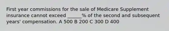 First year commissions for the sale of Medicare Supplement insurance cannot exceed ______% of the second and subsequent years' compensation. A 500 B 200 C 300 D 400