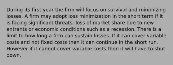 During its first year the firm will focus on survival and minimizing losses. A firm may adopt loss minimization in the short term if it is facing significant threats: loss of market share due to new entrants or economic conditions such as a recession. There is a limit to how long a firm can sustain losses. If it can cover variable costs and not fixed costs then it can continue in the short run. However if it cannot cover variable costs then it will have to shut down.