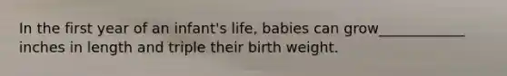 In the first year of an infant's life, babies can grow____________ inches in length and triple their birth weight.