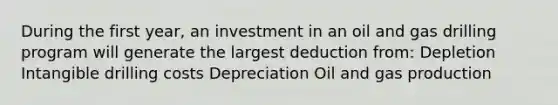 During the first year, an investment in an oil and gas drilling program will generate the largest deduction from: Depletion Intangible drilling costs Depreciation Oil and gas production