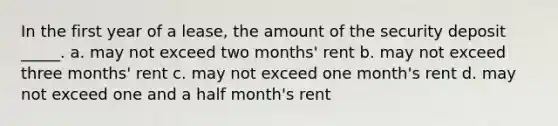 In the first year of a lease, the amount of the security deposit _____. a. may not exceed two months' rent b. may not exceed three months' rent c. may not exceed one month's rent d. may not exceed one and a half month's rent