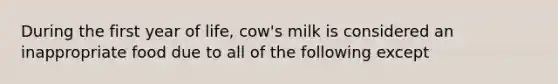 During the first year of life, cow's milk is considered an inappropriate food due to all of the following except