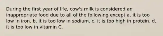 During the first year of life, cow's milk is considered an inappropriate food due to all of the following except a. it is too low in iron. b. it is too low in sodium. c. it is too high in protein. d. it is too low in vitamin C.