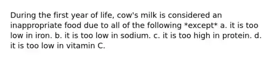 During the first year of life, cow's milk is considered an inappropriate food due to all of the following *except* a. it is too low in iron. b. it is too low in sodium. c. it is too high in protein. d. it is too low in vitamin C.