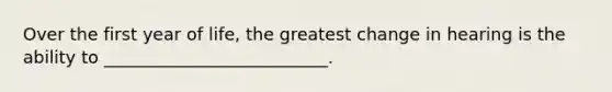 Over the first year of life, the greatest change in hearing is the ability to __________________________.