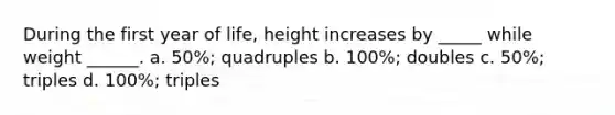 During the first year of life, height increases by _____ while weight ______. a. 50%; quadruples b. 100%; doubles c. 50%; triples d. 100%; triples