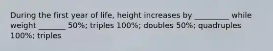 During the first year of life, height increases by _________ while weight _______ 50%; triples 100%; doubles 50%; quadruples 100%; triples