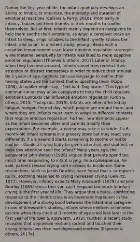 During the first year of life, the infant gradually develops an ability to inhibit, or minimize, the intensity and duration of emotional reactions (Calkins & Perry, 2016). From early in infancy, babies put their thumbs in their mouths to soothe themselves. But at first, infants mainly depend on caregivers to help them soothe their emotions, as when a caregiver rocks an infant to sleep, sings lullabies to the infant, gently strokes the infant, and so on. In a recent study, young infants with a negative temperament used fewer emotion regulation strategies while maternal sensitivity to infants was lined to more adaptive emotion regulation (Thomas & others, 2017).Later in infancy, when they become aroused, infants sometimes redirect their attention or distract themselves in order to reduce their arousal. By 2 years of age, toddlers can use language to define their feeling states and the context that is upsetting them (Kopp, 2008). A toddler might say, "Feel bad. Dog scare." This type of communication may allow caregivers to help the child regulate emotions.Contexts can influence emotion regulation (Groh & others, 2015; Thompson, 2016). Infants are often affected by fatigue, hunger, time of day, which people are around them, and where they are. Infants must learn to adapt to different contexts that require emotion regulation. Further, new demands appear as the infant becomes older and parents modify their expectations. For example, a parent may take it in stride if a 6-month-old infant screams in a grocery store but may react very differently if a 2-year-old starts screaming.To soothe or not to soothe—should a crying baby be given attention and soothed, or does this attention spoil the infant? Many years ago, the behaviorist John Watson (1928) argued that parents spend too much time responding to infant crying. As a consequence, he said, parents reward crying and increase its incidence. Some researchers, such as Jacob Gewirtz, have found that a caregiver's quick, soothing response to crying increased crying (Gewirtz, 1977). However, infancy experts Mary Ainsworth (1979) and John Bowlby (1989) stress that you can't respond too much to infant crying in the first year of life. They argue that a quick, comforting response to the infant's cries is an important ingredient in the development of a strong bond between the infant and caregiver. In one of Ainsworth's studies, infants whose mothers responded quickly when they cried at 3 months of age cried less later in the first year of life (Bell & Ainsworth, 1972). Further, a recent study revealed that depressed mothers rocked and touched their crying infants less than non-depressed mothers (Esposito & others, 2017a).