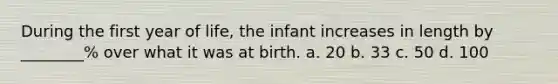 During the first year of life, the infant increases in length by ________% over what it was at birth. a. 20 b. 33 c. 50 d. 100