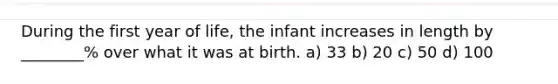 During the first year of life, the infant increases in length by ________% over what it was at birth. a) 33 b) 20 c) 50 d) 100