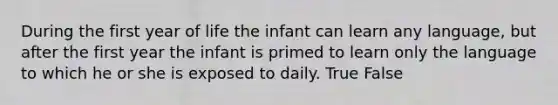 During the first year of life the infant can learn any language, but after the first year the infant is primed to learn only the language to which he or she is exposed to daily. True False