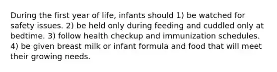 During the first year of life, infants should 1) be watched for safety issues. 2) be held only during feeding and cuddled only at bedtime. 3) follow health checkup and immunization schedules. 4) be given breast milk or infant formula and food that will meet their growing needs.