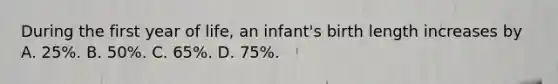 During the first year of life, an infant's birth length increases by A. 25%. B. 50%. C. 65%. D. 75%.