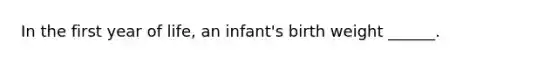 In the first year of life, an infant's birth weight ______.