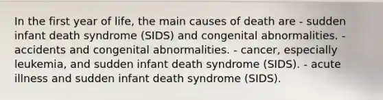 In the first year of life, the main causes of death are - sudden infant death syndrome (SIDS) and congenital abnormalities. - accidents and congenital abnormalities. - cancer, especially leukemia, and sudden infant death syndrome (SIDS). - acute illness and sudden infant death syndrome (SIDS).