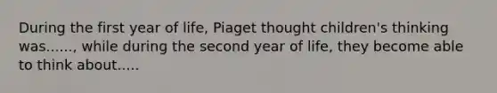 During the first year of life, Piaget thought children's thinking was......, while during the second year of life, they become able to think about.....