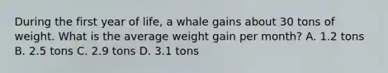 During the first year of life, a whale gains about 30 tons of weight. What is the average weight gain per month? A. 1.2 tons B. 2.5 tons C. 2.9 tons D. 3.1 tons