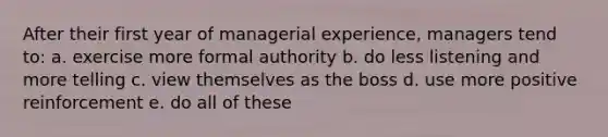 After their first year of managerial experience, managers tend to: a. exercise more formal authority b. do less listening and more telling c. view themselves as the boss d. use more positive reinforcement e. do all of these