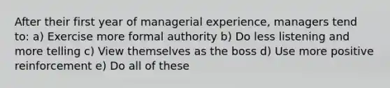 After their first year of managerial experience, managers tend to: a) Exercise more formal authority b) Do less listening and more telling c) View themselves as the boss d) Use more positive reinforcement e) Do all of these