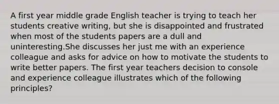 A first year middle grade English teacher is trying to teach her students creative writing, but she is disappointed and frustrated when most of the students papers are a dull and uninteresting.She discusses her just me with an experience colleague and asks for advice on how to motivate the students to write better papers. The first year teachers decision to console and experience colleague illustrates which of the following principles?