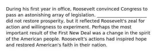 During his first year in office, Roosevelt convinced Congress to pass an astonishing array of legislation. ______________________ did not restore prosperity, but it reflected Roosevelt's zeal for action and willingness to experiment. Perhaps the most important result of the First New Deal was a change in the spirit of the American people. Roosevelt's actions had inspired hope and restored American's faith in their nation.