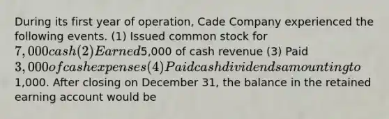 During its first year of operation, Cade Company experienced the following events. (1) Issued common stock for 7,000 cash (2) Earned5,000 of cash revenue (3) Paid 3,000 of cash expenses (4) Paid cash dividends amounting to1,000. After closing on December 31, the balance in the retained earning account would be