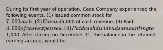 During its first year of operation, Cade Company experienced the following events. (1) Issued common stock for 7,000 cash. (2) Earned5,000 of cash revenue. (3) Paid 3,000 of cash expenses. (4) Paid cash dividends amounting to1,000. After closing on December 31, the balance in the retained earning account would be