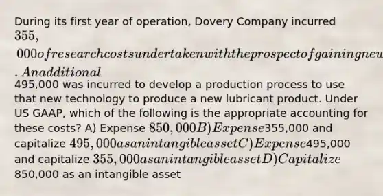 During its first year of operation, Dovery Company incurred 355,000 of research costs undertaken with the prospect of gaining new technical understanding about a new nanotechnology procedure. An additional495,000 was incurred to develop a production process to use that new technology to produce a new lubricant product. Under US GAAP, which of the following is the appropriate accounting for these costs? A) Expense 850,000 B) Expense355,000 and capitalize 495,000 as an intangible asset C) Expense495,000 and capitalize 355,000 as an intangible asset D) Capitalize850,000 as an intangible asset