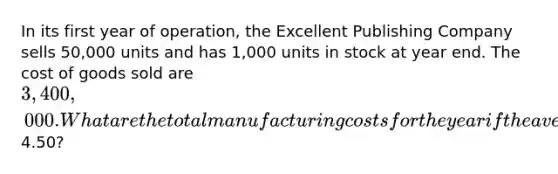 In its first year of​ operation, the Excellent Publishing Company sells 50,000 units and has 1,000 units in stock at year end. The cost of goods sold are 3,400,000. What are the total manufacturing costs for the year if the average unit cost is4.50​?