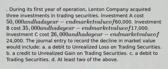 . During its first year of operation, Lenton Company acquired three investments in trading securities. Investment A cost 50,000 and had a year-end market value of60,000. Investment B cost 35,000 and had a year-end market value of17,000. Investment C cost 26,000 and had a year-end market value of24,000. The journal entry to record the decline in market value would include: a. a debit to Unrealized Loss on Trading Securities. b. a credit to Unrealized Gain on Trading Securities. c. a debit to Trading Securities. d. At least two of the above.