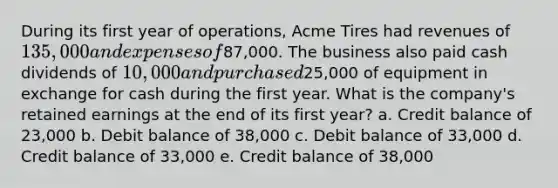 During its first year of operations, Acme Tires had revenues of 135,000 and expenses of87,000. The business also paid cash dividends of 10,000 and purchased25,000 of equipment in exchange for cash during the first year. What is the company's retained earnings at the end of its first year? a. Credit balance of 23,000 b. Debit balance of 38,000 c. Debit balance of 33,000 d. Credit balance of 33,000 e. Credit balance of 38,000