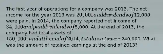 The first year of operations for a company was 2013. The net income for the year 2013 was 20,000 and dividends of12,000 were paid. In 2014, the company reported net income of 34,000 and paid dividends of5,000. At the end of 2013, the company had total assets of 150,000, and at the end of 2014, total assets were240,000. What was the amount of retained earnings at the end of 2013?