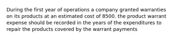 During the first year of operations a company granted warranties on its products at an estimated cost of 8500. the product warrant expense should be recorded in the years of the expenditures to repair the products covered by the warrant payments