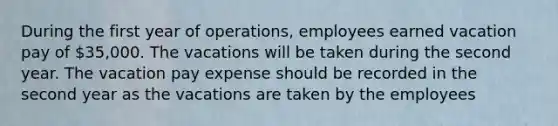 During the first year of operations, employees earned vacation pay of 35,000. The vacations will be taken during the second year. The vacation pay expense should be recorded in the second year as the vacations are taken by the employees