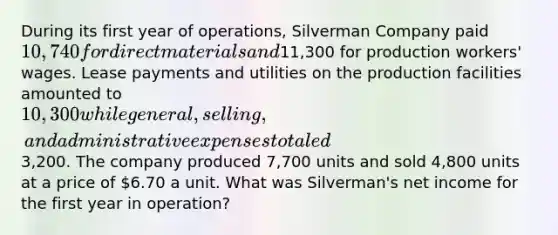 During its first year of operations, Silverman Company paid 10,740 for direct materials and11,300 for production workers' wages. Lease payments and utilities on the production facilities amounted to 10,300 while general, selling, and administrative expenses totaled3,200. The company produced 7,700 units and sold 4,800 units at a price of 6.70 a unit. What was Silverman's net income for the first year in operation?