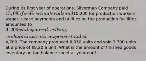 During its first year of operations, Silverman Company paid 15,085 for direct materials and10,200 for production workers' wages. Lease payments and utilities on the production facilities amounted to 9,200 while general, selling, and administrative expenses totaled4,700. The company produced 6,050 units and sold 3,700 units at a price of 8.20 a unit. What is the amount of finished goods inventory on the balance sheet at year-end?