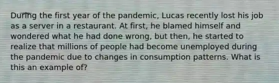 During the first year of the pandemic, Lucas recently lost his job as a server in a restaurant. At first, he blamed himself and wondered what he had done wrong, but then, he started to realize that millions of people had become unemployed during the pandemic due to changes in consumption patterns. What is this an example of?